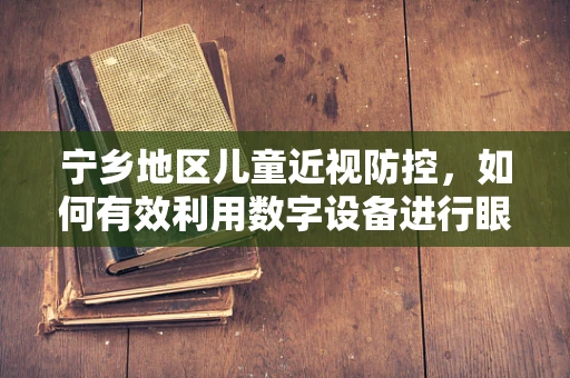 宁乡地区儿童近视防控，如何有效利用数字设备进行眼科健康教育？