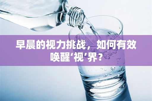 早晨的视力挑战，如何有效唤醒‘视’界？