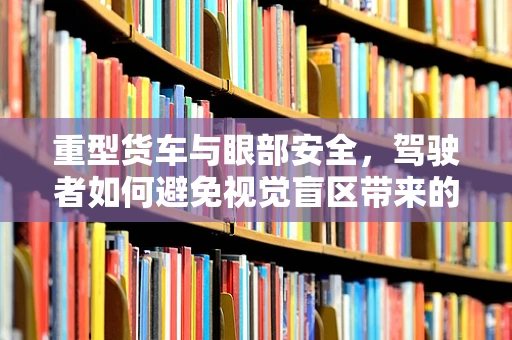 重型货车与眼部安全，驾驶者如何避免视觉盲区带来的风险？