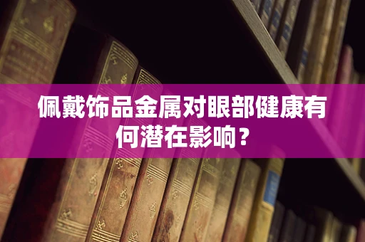 佩戴饰品金属对眼部健康有何潜在影响？