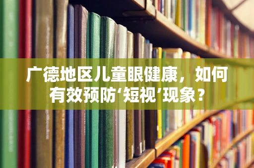 广德地区儿童眼健康，如何有效预防‘短视’现象？