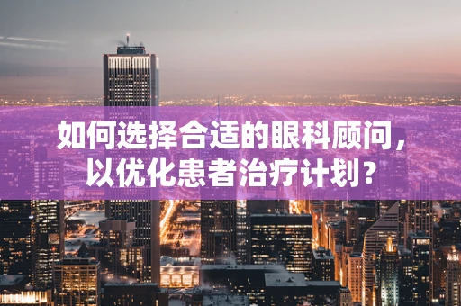 如何选择合适的眼科顾问，以优化患者治疗计划？