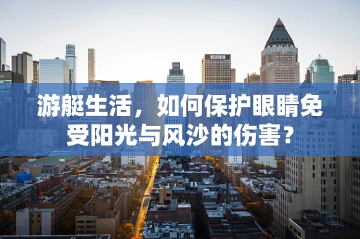 游艇生活，如何保护眼睛免受阳光与风沙的伤害？