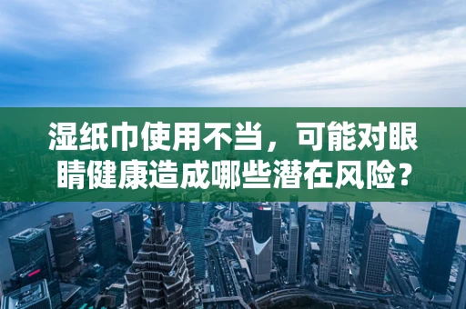 湿纸巾使用不当，可能对眼睛健康造成哪些潜在风险？