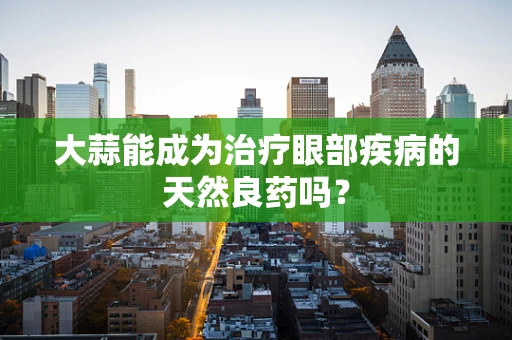 大蒜能成为治疗眼部疾病的天然良药吗？