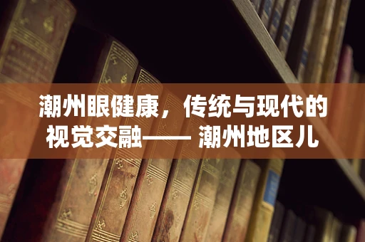 潮州眼健康，传统与现代的视觉交融—— 潮州地区儿童青少年近视防控的挑战与对策