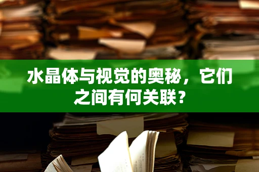 水晶体与视觉的奥秘，它们之间有何关联？