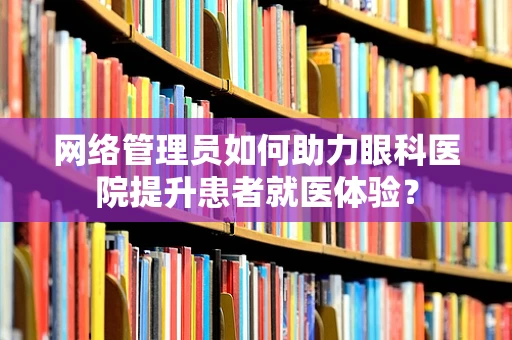 网络管理员如何助力眼科医院提升患者就医体验？