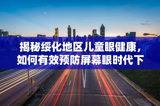 揭秘绥化地区儿童眼健康，如何有效预防屏幕眼时代下的近视高发？