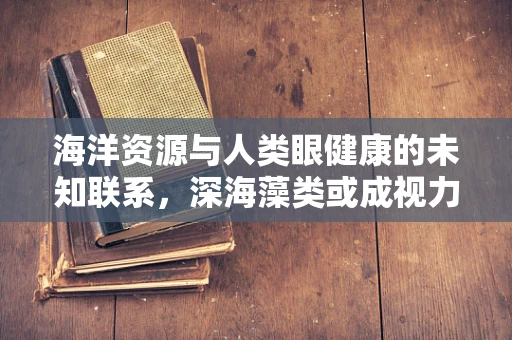 海洋资源与人类眼健康的未知联系，深海藻类或成视力保护新钥匙？