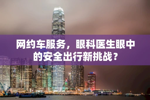 网约车服务，眼科医生眼中的安全出行新挑战？