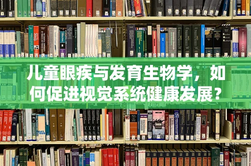 儿童眼疾与发育生物学，如何促进视觉系统健康发展？