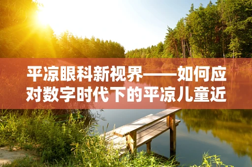 平凉眼科新视界——如何应对数字时代下的平凉儿童近视问题？