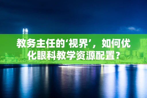 教务主任的‘视界’，如何优化眼科教学资源配置？