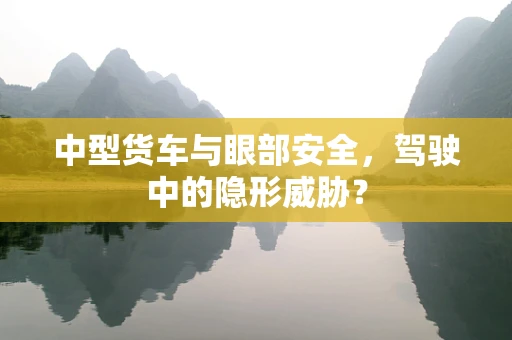 中型货车与眼部安全，驾驶中的隐形威胁？