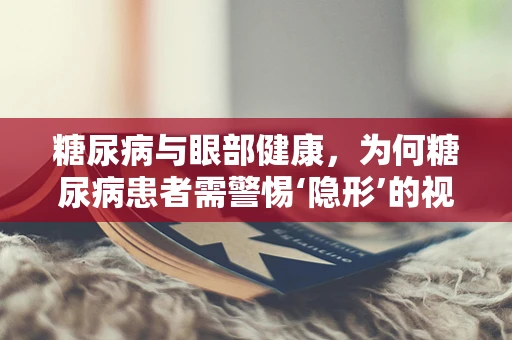 糖尿病与眼部健康，为何糖尿病患者需警惕‘隐形’的视力威胁？