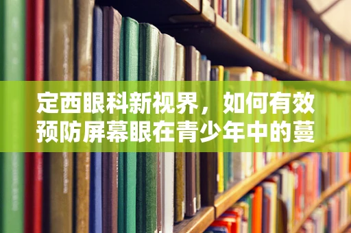 定西眼科新视界，如何有效预防屏幕眼在青少年中的蔓延？