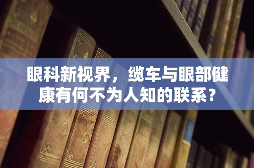 眼科新视界，缆车与眼部健康有何不为人知的联系？