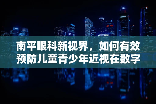 南平眼科新视界，如何有效预防儿童青少年近视在数字时代下的加剧？