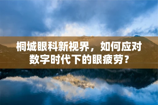 桐城眼科新视界，如何应对数字时代下的眼疲劳？