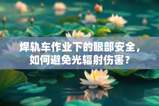 焊轨车作业下的眼部安全，如何避免光辐射伤害？