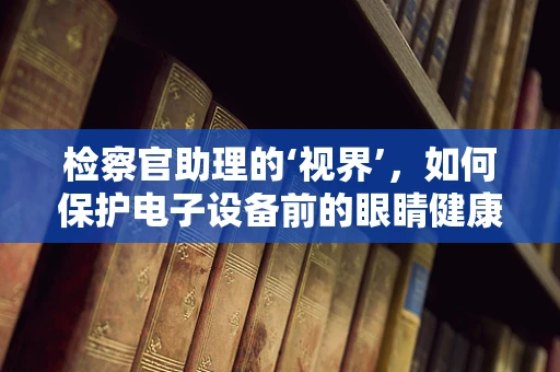 检察官助理的‘视界’，如何保护电子设备前的眼睛健康？