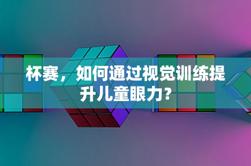 杯赛，如何通过视觉训练提升儿童眼力？