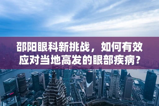 邵阳眼科新挑战，如何有效应对当地高发的眼部疾病？