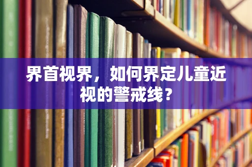 界首视界，如何界定儿童近视的警戒线？