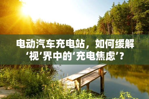 电动汽车充电站，如何缓解‘视’界中的‘充电焦虑’？