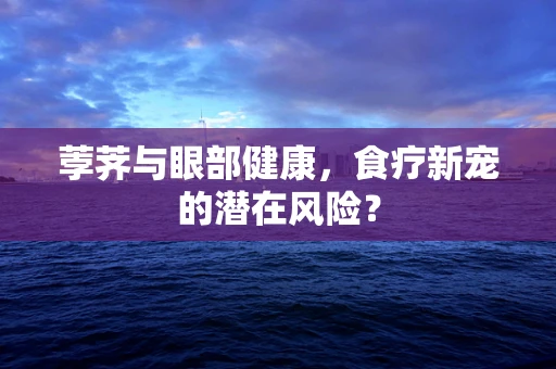 荸荠与眼部健康，食疗新宠的潜在风险？