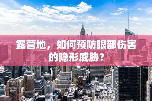 露营地，如何预防眼部伤害的隐形威胁？