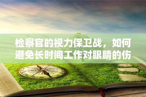 检察官的视力保卫战，如何避免长时间工作对眼睛的伤害？