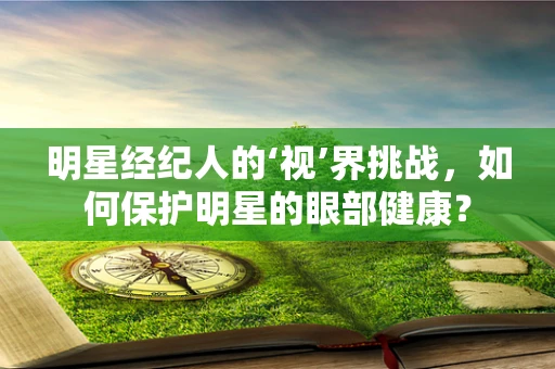 明星经纪人的‘视’界挑战，如何保护明星的眼部健康？