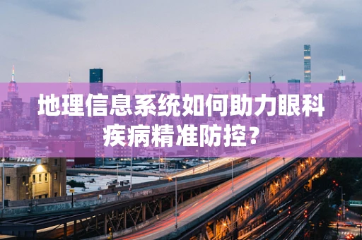 地理信息系统如何助力眼科疾病精准防控？