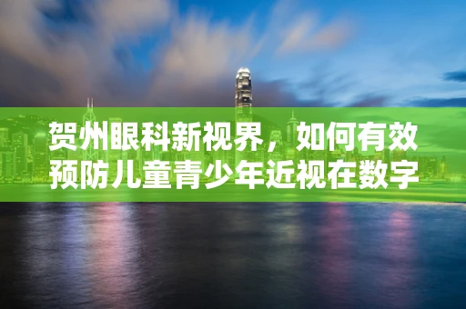 贺州眼科新视界，如何有效预防儿童青少年近视在数字时代的加剧？