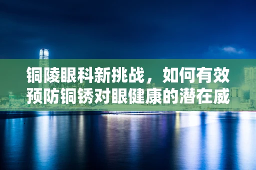 铜陵眼科新挑战，如何有效预防铜锈对眼健康的潜在威胁？