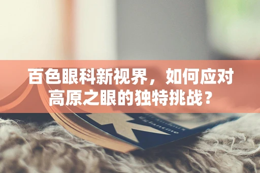 百色眼科新视界，如何应对高原之眼的独特挑战？