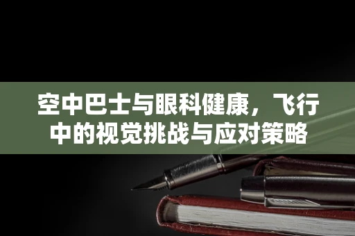 空中巴士与眼科健康，飞行中的视觉挑战与应对策略