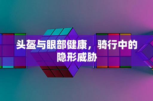 头盔与眼部健康，骑行中的隐形威胁