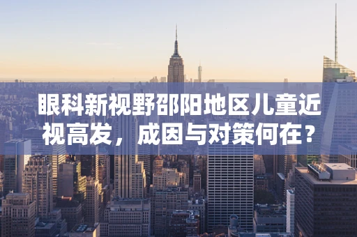 眼科新视野邵阳地区儿童近视高发，成因与对策何在？