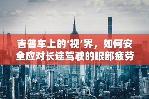 吉普车上的‘视’界，如何安全应对长途驾驶的眼部疲劳？