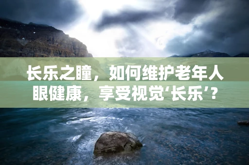 长乐之瞳，如何维护老年人眼健康，享受视觉‘长乐’？