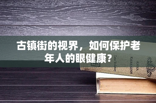 古镇街的视界，如何保护老年人的眼健康？