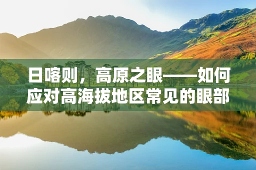 日喀则，高原之眼——如何应对高海拔地区常见的眼部健康挑战？