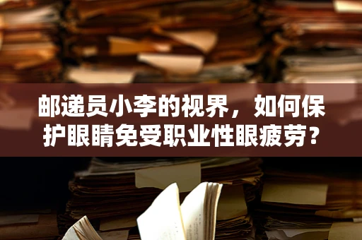 邮递员小李的视界，如何保护眼睛免受职业性眼疲劳？