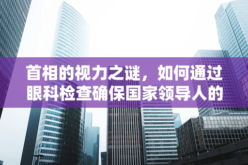 首相的视力之谜，如何通过眼科检查确保国家领导人的视觉健康？