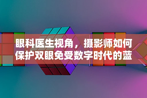 眼科医生视角，摄影师如何保护双眼免受数字时代的蓝屏伤害？