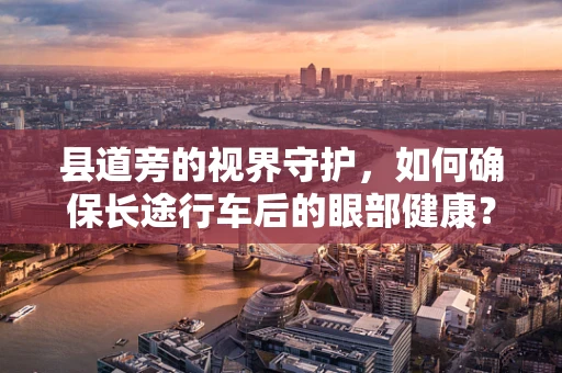 县道旁的视界守护，如何确保长途行车后的眼部健康？