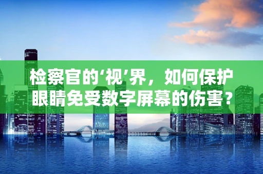 检察官的‘视’界，如何保护眼睛免受数字屏幕的伤害？